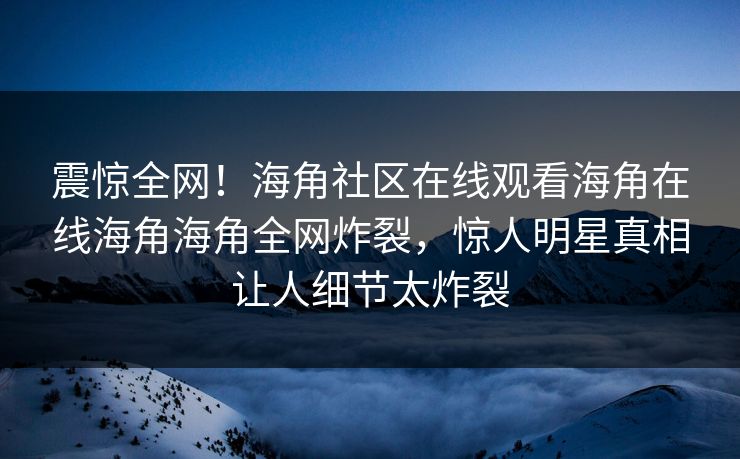 震惊全网！海角社区在线观看海角在线海角海角全网炸裂，惊人明星真相让人细节太炸裂