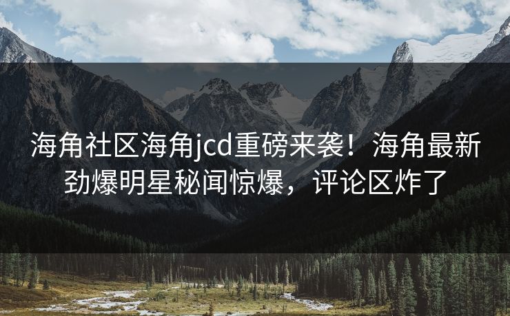 海角社区海角jcd重磅来袭！海角最新劲爆明星秘闻惊爆，评论区炸了