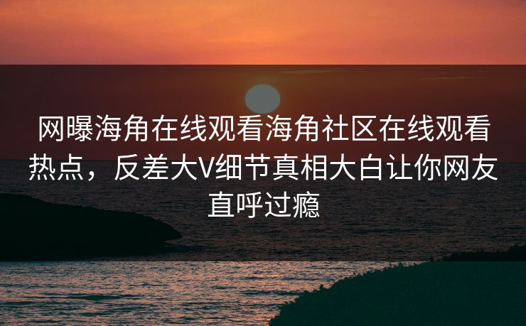网曝海角在线观看海角社区在线观看热点，反差大V细节真相大白让你网友直呼过瘾
