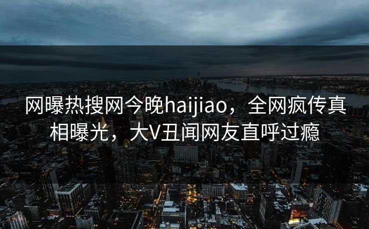 网曝热搜网今晚haijiao，全网疯传真相曝光，大V丑闻网友直呼过瘾