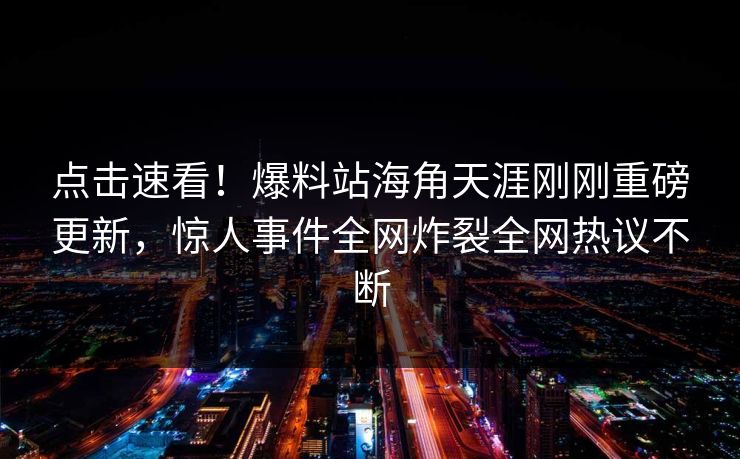 点击速看！爆料站海角天涯刚刚重磅更新，惊人事件全网炸裂全网热议不断