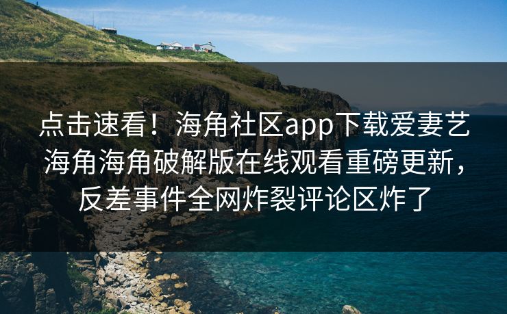 点击速看！海角社区app下载爱妻艺海角海角破解版在线观看重磅更新，反差事件全网炸裂评论区炸了
