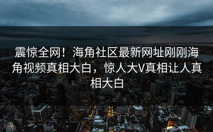 震惊全网！海角社区最新网址刚刚海角视频真相大白，惊人大V真相让人真相大白