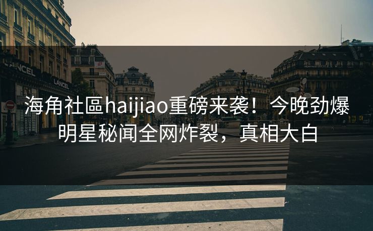 海角社區haijiao重磅来袭！今晚劲爆明星秘闻全网炸裂，真相大白