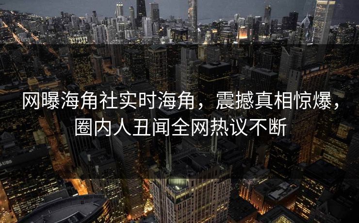 网曝海角社实时海角，震撼真相惊爆，圈内人丑闻全网热议不断