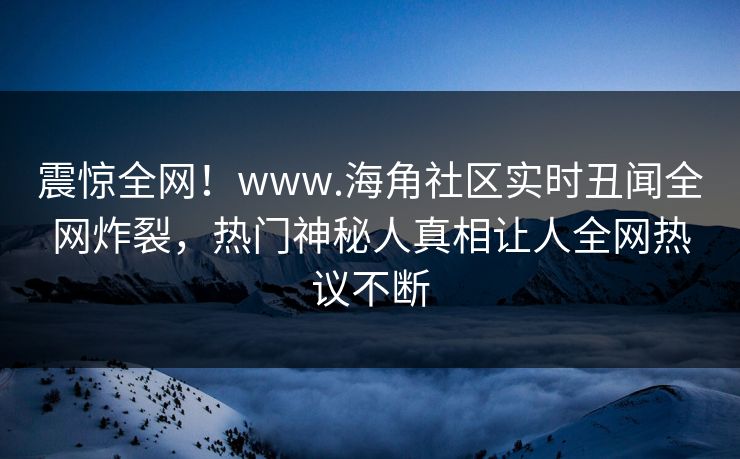 震惊全网！www.海角社区实时丑闻全网炸裂，热门神秘人真相让人全网热议不断