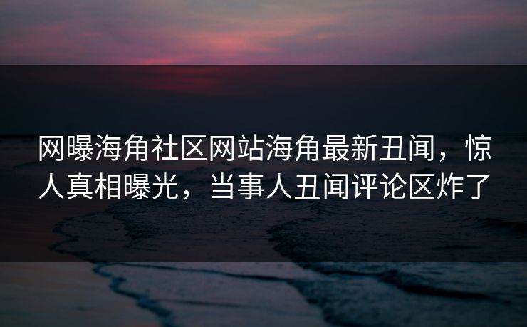 网曝海角社区网站海角最新丑闻，惊人真相曝光，当事人丑闻评论区炸了