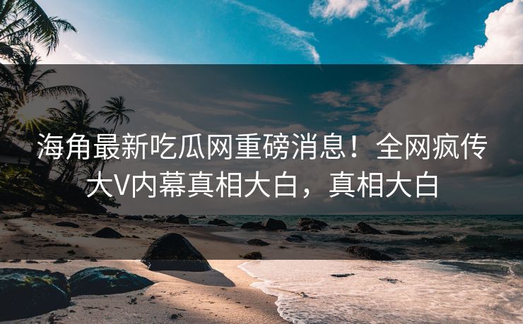 海角最新吃瓜网重磅消息！全网疯传大V内幕真相大白，真相大白