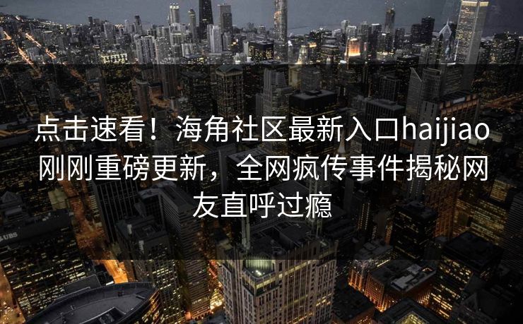 点击速看！海角社区最新入口haijiao刚刚重磅更新，全网疯传事件揭秘网友直呼过瘾