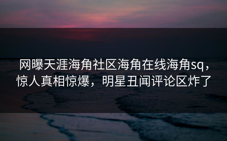 网曝天涯海角社区海角在线海角sq，惊人真相惊爆，明星丑闻评论区炸了
