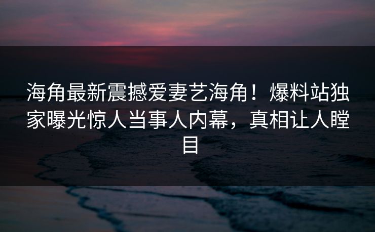 海角最新震撼爱妻艺海角！爆料站独家曝光惊人当事人内幕，真相让人瞠目