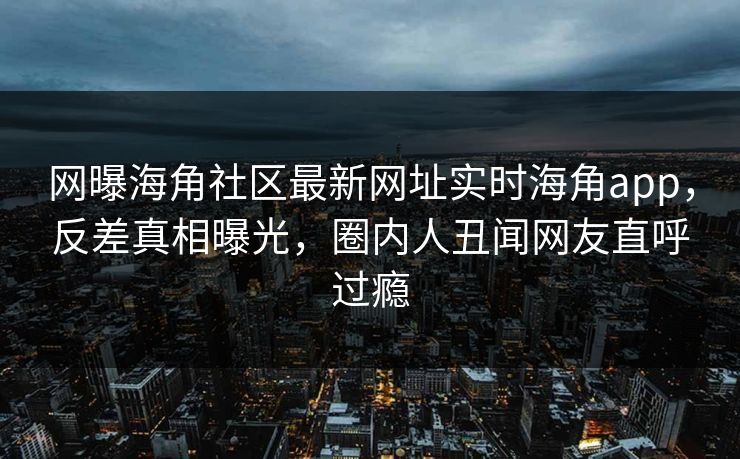 网曝海角社区最新网址实时海角app，反差真相曝光，圈内人丑闻网友直呼过瘾