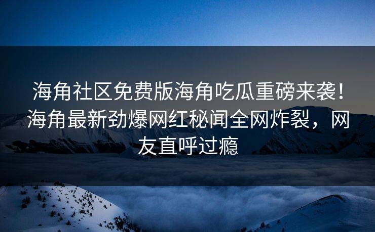 海角社区免费版海角吃瓜重磅来袭！海角最新劲爆网红秘闻全网炸裂，网友直呼过瘾