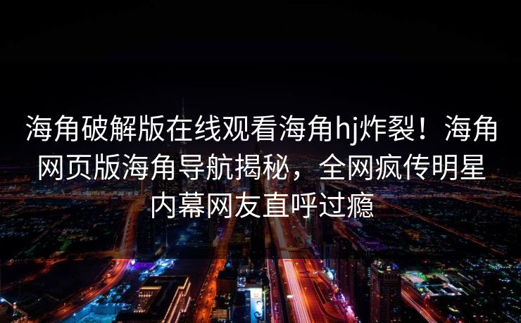 海角破解版在线观看海角hj炸裂！海角网页版海角导航揭秘，全网疯传明星内幕网友直呼过瘾