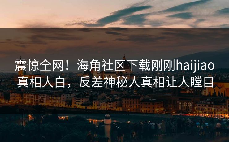 震惊全网！海角社区下载刚刚haijiao真相大白，反差神秘人真相让人瞠目