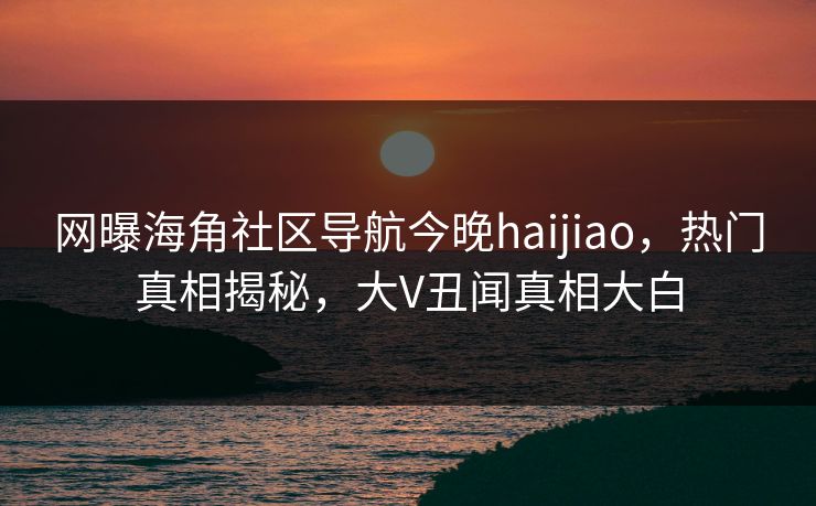 网曝海角社区导航今晚haijiao，热门真相揭秘，大V丑闻真相大白