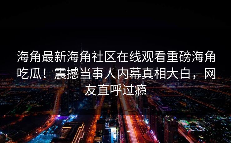 海角最新海角社区在线观看重磅海角吃瓜！震撼当事人内幕真相大白，网友直呼过瘾