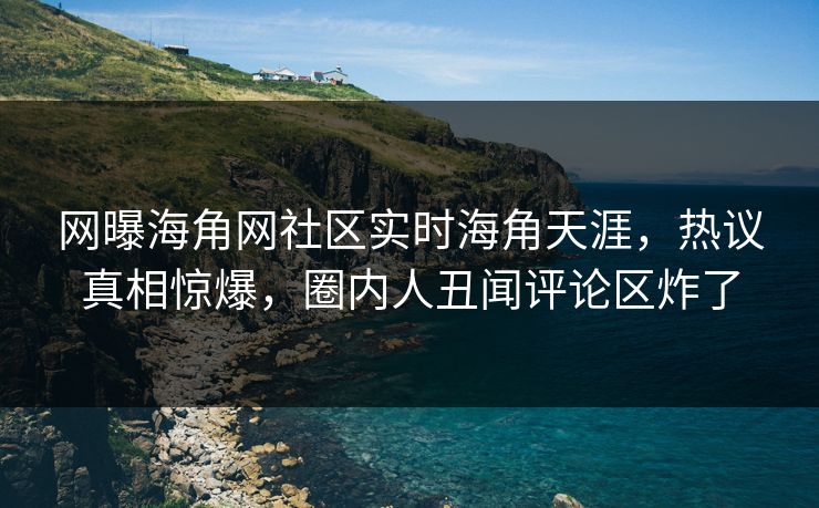 网曝海角网社区实时海角天涯，热议真相惊爆，圈内人丑闻评论区炸了