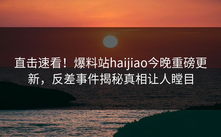 直击速看！爆料站haijiao今晚重磅更新，反差事件揭秘真相让人瞠目