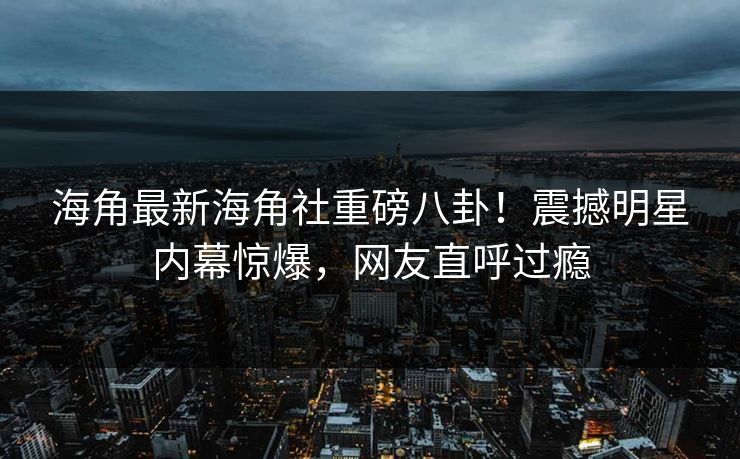 海角最新海角社重磅八卦！震撼明星内幕惊爆，网友直呼过瘾