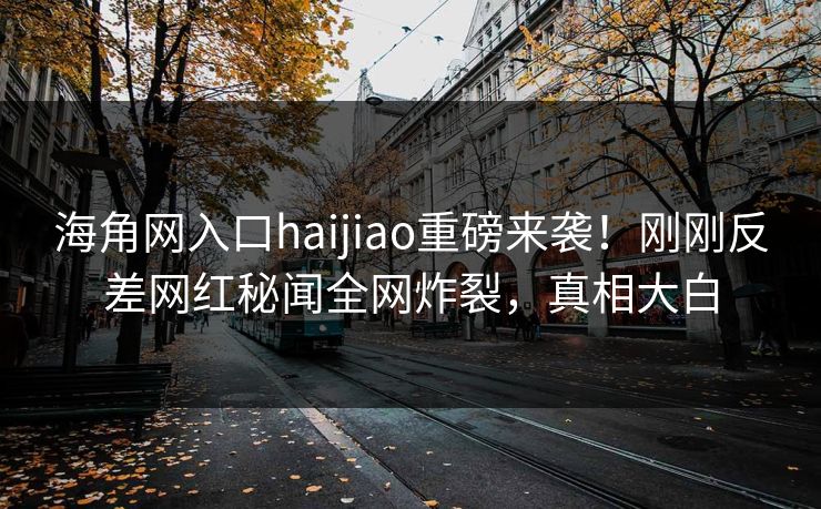海角网入口haijiao重磅来袭！刚刚反差网红秘闻全网炸裂，真相大白