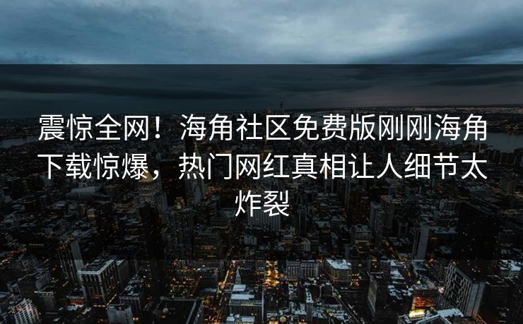 震惊全网！海角社区免费版刚刚海角下载惊爆，热门网红真相让人细节太炸裂