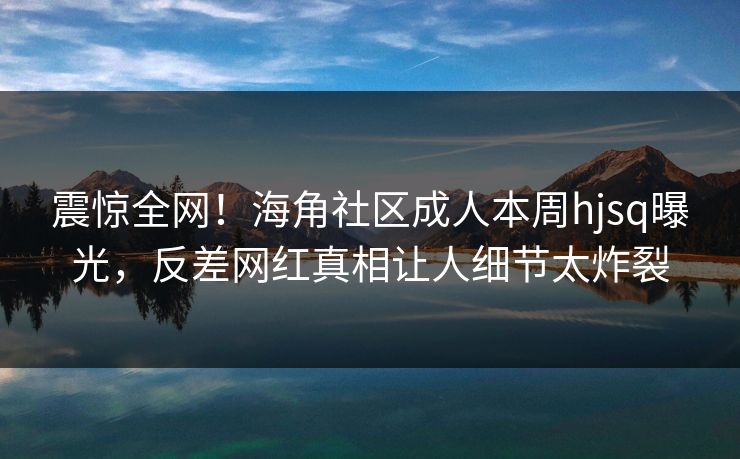 震惊全网！海角社区成人本周hjsq曝光，反差网红真相让人细节太炸裂