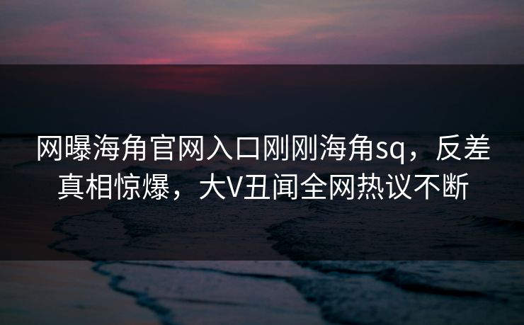 网曝海角官网入口刚刚海角sq，反差真相惊爆，大V丑闻全网热议不断