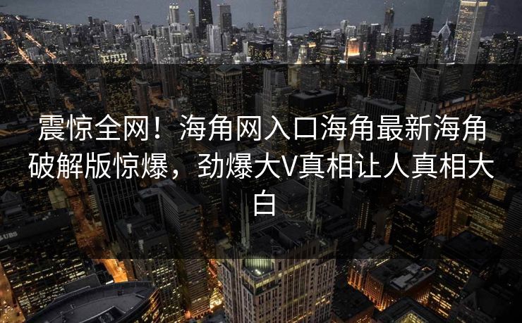 震惊全网！海角网入口海角最新海角破解版惊爆，劲爆大V真相让人真相大白