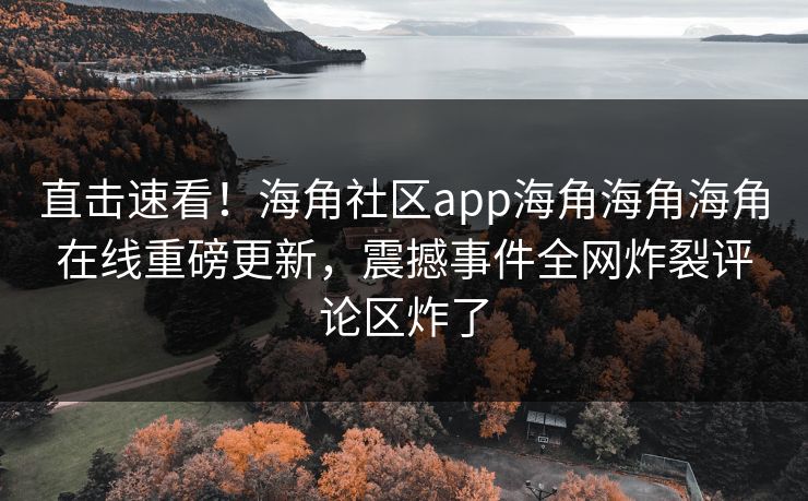直击速看！海角社区app海角海角海角在线重磅更新，震撼事件全网炸裂评论区炸了