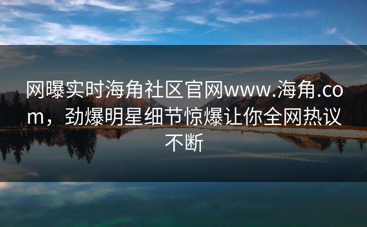 网曝实时海角社区官网www.海角.com，劲爆明星细节惊爆让你全网热议不断