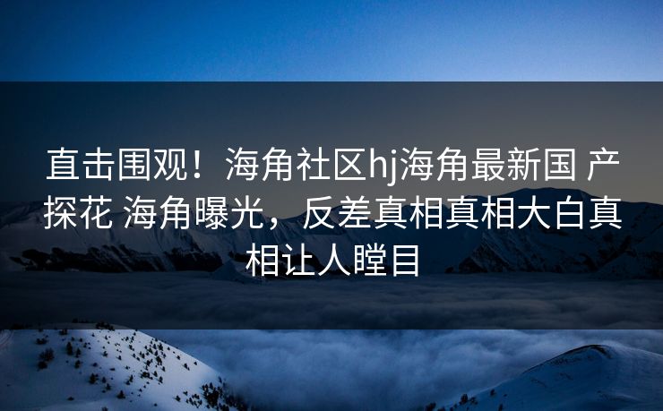 直击围观！海角社区hj海角最新国 产探花 海角曝光，反差真相真相大白真相让人瞠目