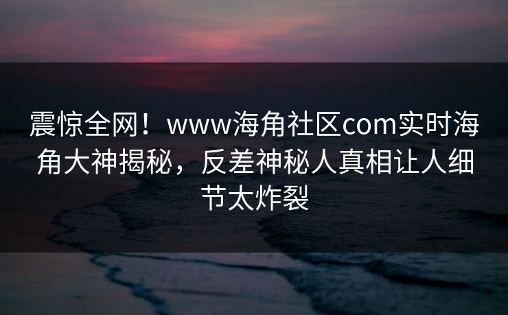 震惊全网！www海角社区com实时海角大神揭秘，反差神秘人真相让人细节太炸裂
