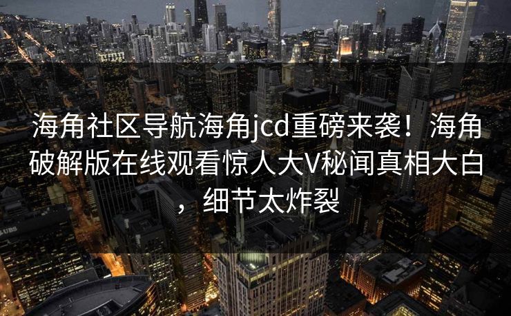 海角社区导航海角jcd重磅来袭！海角破解版在线观看惊人大V秘闻真相大白，细节太炸裂