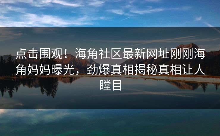 点击围观！海角社区最新网址刚刚海角妈妈曝光，劲爆真相揭秘真相让人瞠目