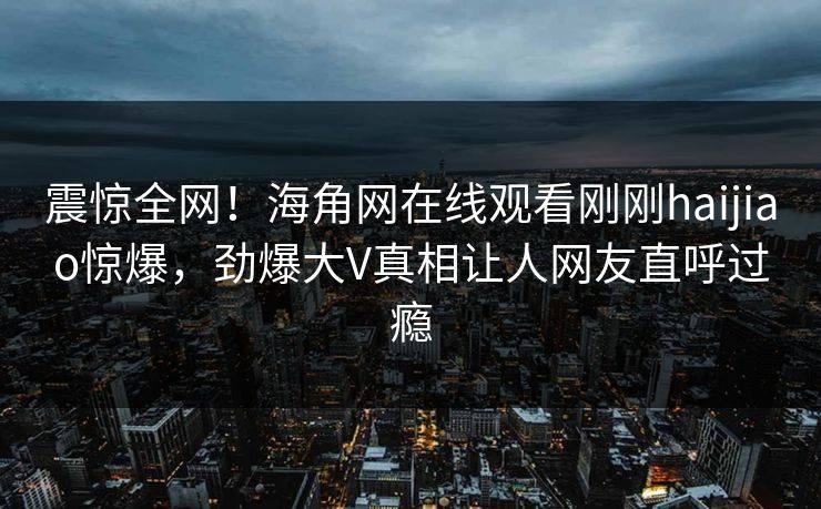 震惊全网！海角网在线观看刚刚haijiao惊爆，劲爆大V真相让人网友直呼过瘾