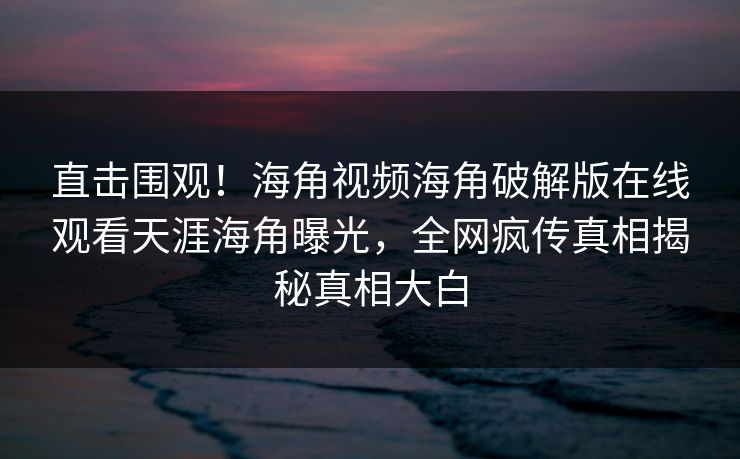 直击围观！海角视频海角破解版在线观看天涯海角曝光，全网疯传真相揭秘真相大白