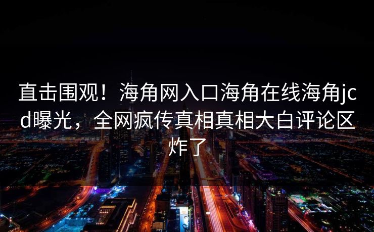 直击围观！海角网入口海角在线海角jcd曝光，全网疯传真相真相大白评论区炸了