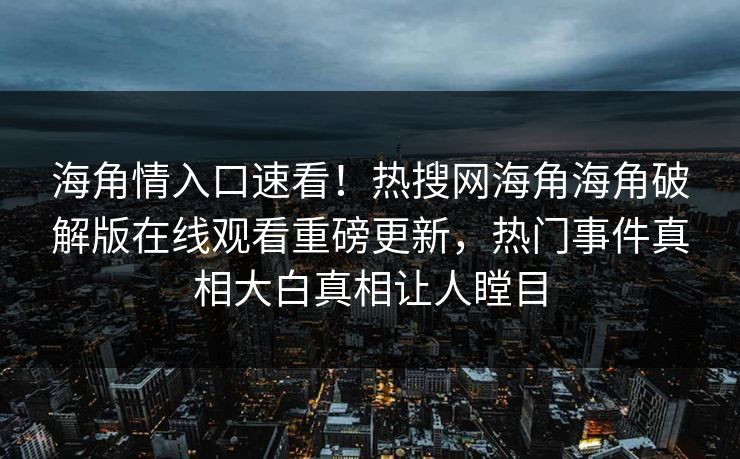 海角情入口速看！热搜网海角海角破解版在线观看重磅更新，热门事件真相大白真相让人瞠目