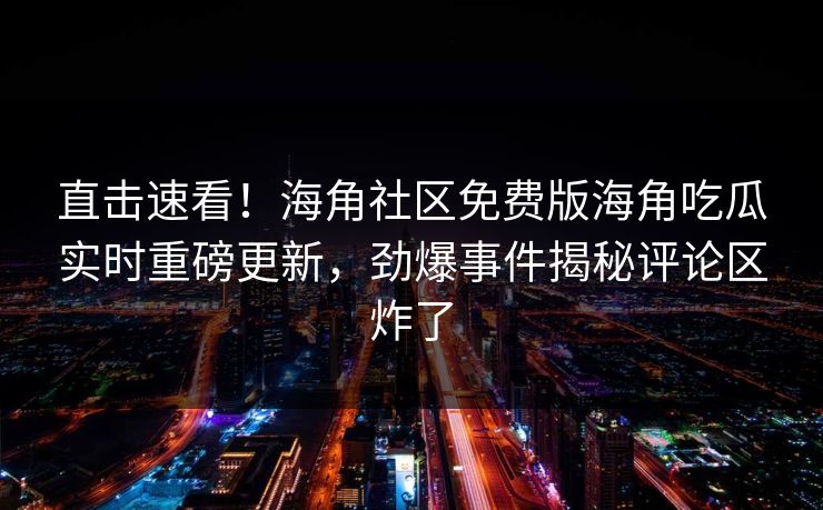 直击速看！海角社区免费版海角吃瓜实时重磅更新，劲爆事件揭秘评论区炸了