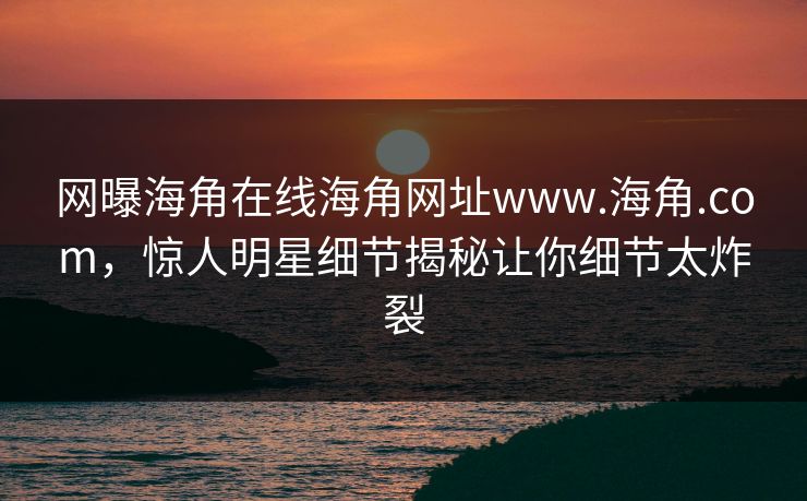 网曝海角在线海角网址www.海角.com，惊人明星细节揭秘让你细节太炸裂