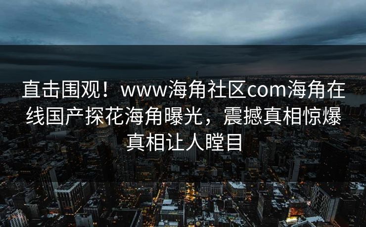 直击围观！www海角社区com海角在线国产探花海角曝光，震撼真相惊爆真相让人瞠目