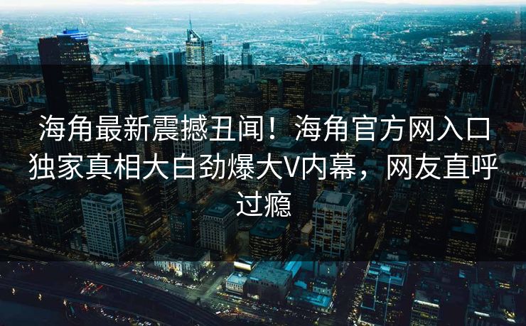 海角最新震撼丑闻！海角官方网入口独家真相大白劲爆大V内幕，网友直呼过瘾