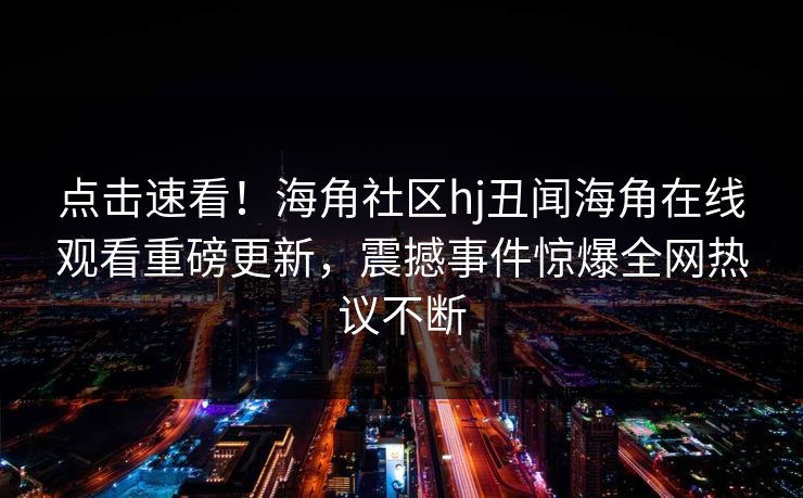 点击速看！海角社区hj丑闻海角在线观看重磅更新，震撼事件惊爆全网热议不断