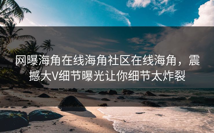 网曝海角在线海角社区在线海角，震撼大V细节曝光让你细节太炸裂