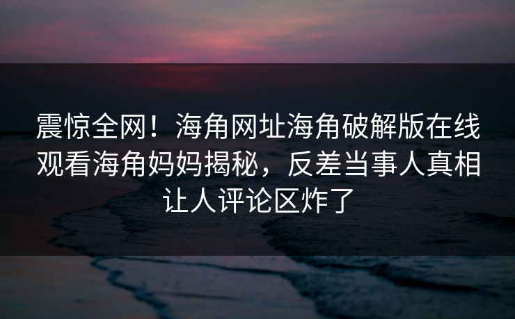 震惊全网！海角网址海角破解版在线观看海角妈妈揭秘，反差当事人真相让人评论区炸了