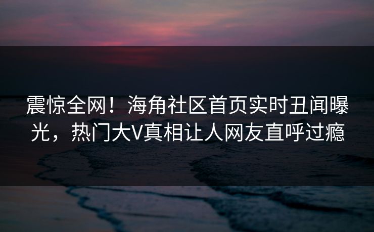 震惊全网！海角社区首页实时丑闻曝光，热门大V真相让人网友直呼过瘾
