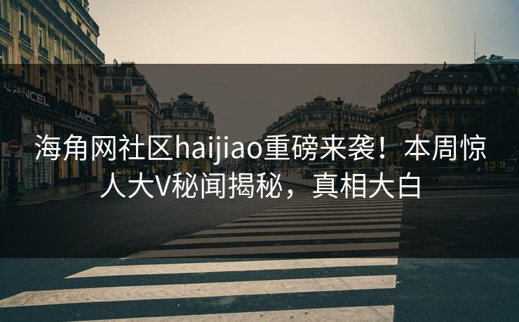 海角网社区haijiao重磅来袭！本周惊人大V秘闻揭秘，真相大白