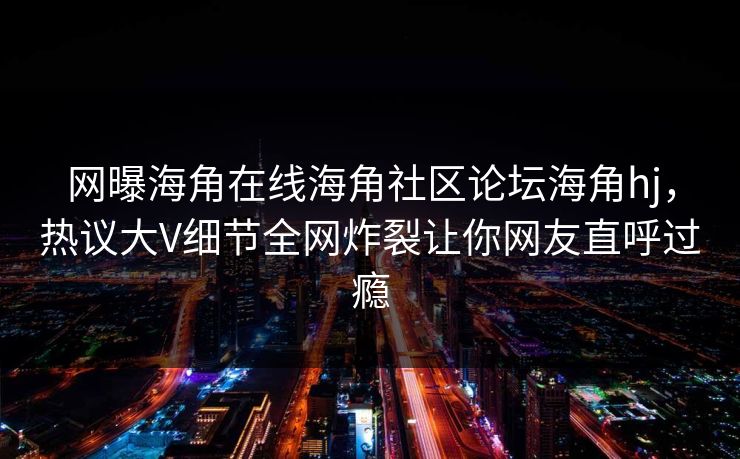 网曝海角在线海角社区论坛海角hj，热议大V细节全网炸裂让你网友直呼过瘾