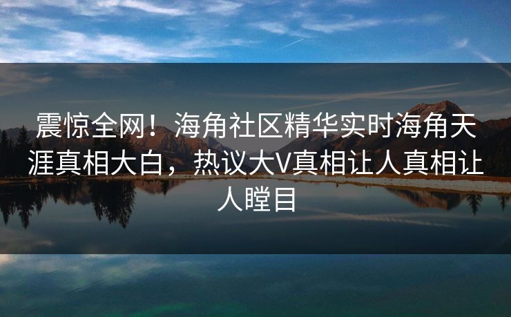 震惊全网！海角社区精华实时海角天涯真相大白，热议大V真相让人真相让人瞠目
